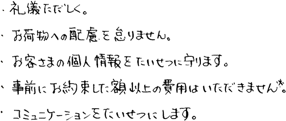 ・礼儀ただしく。・お荷物への配慮を怠りません。・お客さまの個人情報をたいせつに守ります。・事前にお約束した額以上の費用はいただきません※。・コミュニケーションをたいせつにします。