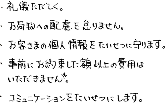 ・礼儀ただしく。・お荷物への配慮を怠りません。・お客さまの個人情報をたいせつに守ります。・事前にお約束した額以上の費用はいただきません※。・コミュニケーションをたいせつにします。